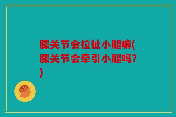 膝关节会拉扯小腿嘛(膝关节会牵引小腿吗?) 膝关节会拉扯小腿嘛(膝关节会牵引小腿吗?)