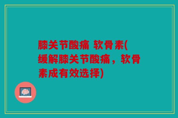 膝关节酸痛 软骨素(缓解膝关节酸痛,软骨素成有效选择) 膝关节酸痛 软骨素(缓解膝关节酸痛,软骨素成有效选择)