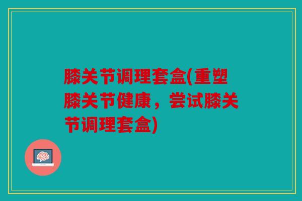 膝关节调理套盒(重塑膝关节健康，尝试膝关节调理套盒)