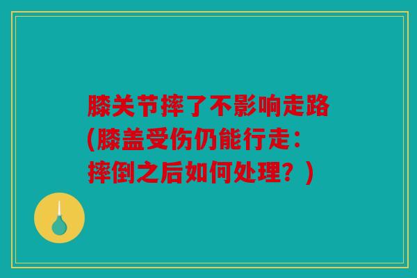 膝关节摔了不影响走路(膝盖受伤仍能行走：摔倒之后如何处理？)