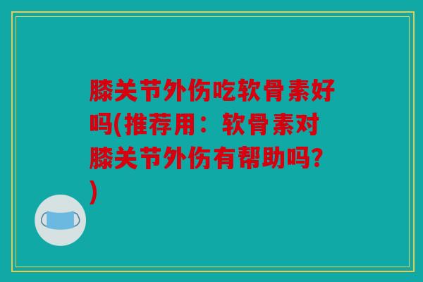 膝关节外伤吃软骨素好吗(推荐用：软骨素对膝关节外伤有帮助吗？)