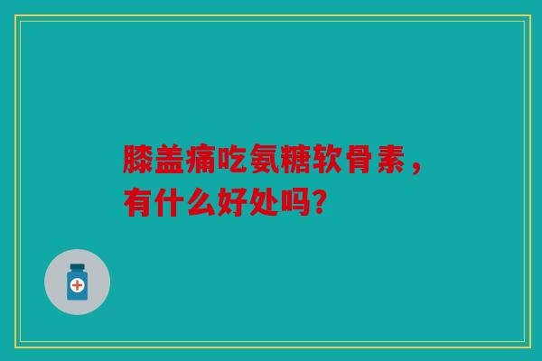 膝盖痛吃氨糖软骨素，有什么好处吗？