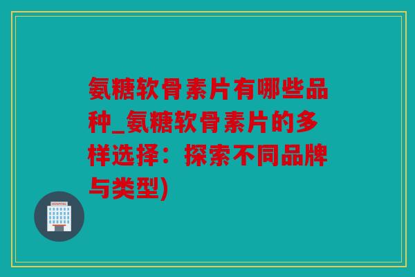 氨糖软骨素片有哪些品种_氨糖软骨素片的多样选择:探索不同品牌与类型) 氨糖软骨素片有哪些品种_氨糖软骨素片的多样选择:探索不同品牌与类型)