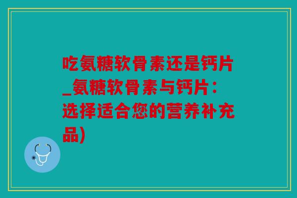 吃氨糖软骨素还是钙片_氨糖软骨素与钙片：选择适合您的营养补充品)
