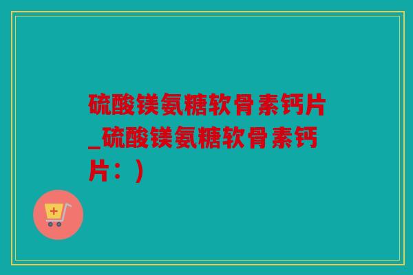 硫酸镁氨糖软骨素钙片_硫酸镁氨糖软骨素钙片：)