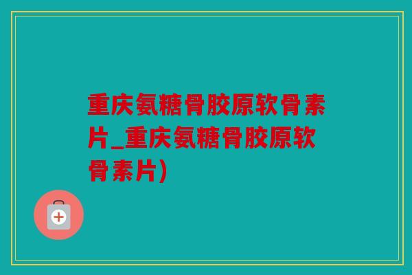 重庆氨糖骨胶原软骨素片_重庆氨糖骨胶原软骨素片)