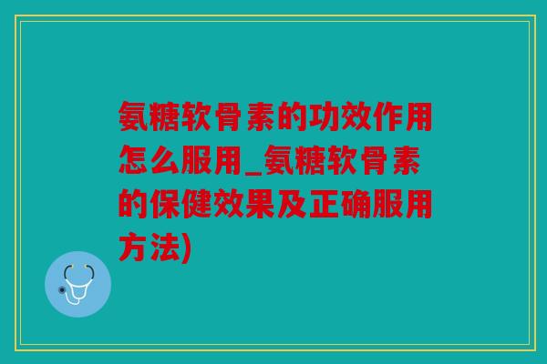 氨糖软骨素的功效作用怎么服用_氨糖软骨素的保健效果及正确服用方法)
