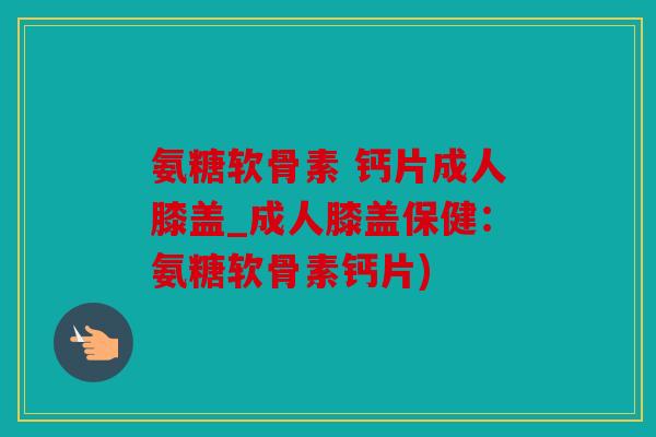 氨糖软骨素 钙片成人膝盖_成人膝盖保健:氨糖软骨素钙片) 氨糖软骨素 钙片成人膝盖_成人膝盖保健:氨糖软骨素钙片)