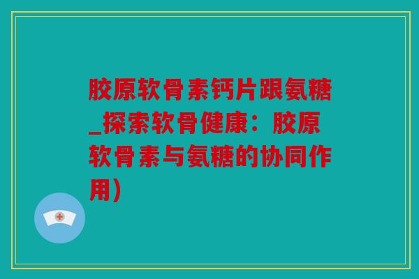 胶原软骨素钙片跟氨糖_探索软骨健康：胶原软骨素与氨糖的协同作用)