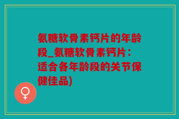 氨糖软骨素钙片的年龄段_氨糖软骨素钙片：适合各年龄段的关节保健佳品)