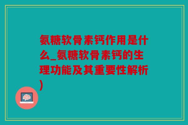 氨糖软骨素钙作用是什么_氨糖软骨素钙的生理功能及其重要性解析)