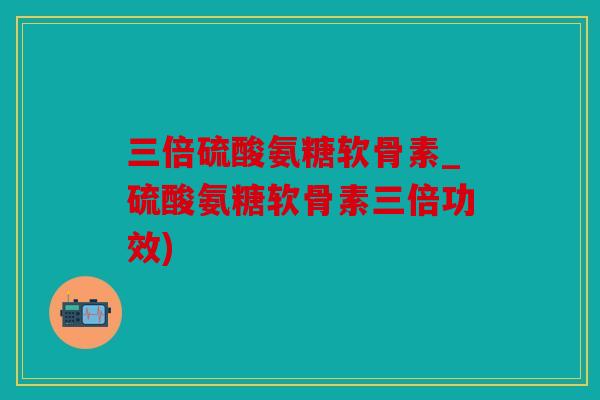 三倍硫酸氨糖软骨素_硫酸氨糖软骨素三倍功效)