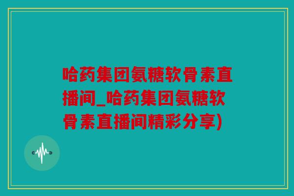 哈药集团氨糖软骨素直播间_哈药集团氨糖软骨素直播间精彩分享) 哈药集团氨糖软骨素直播间_哈药集团氨糖软骨素直播间精彩分享)