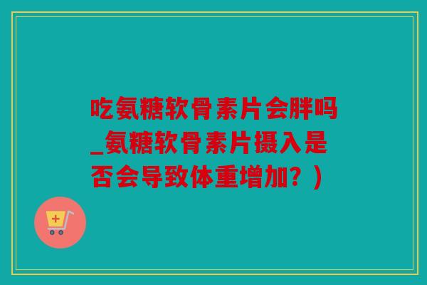 吃氨糖软骨素片会胖吗_氨糖软骨素片摄入是否会导致体重增加？)