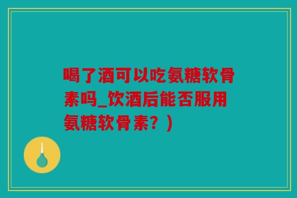 喝了酒可以吃氨糖软骨素吗_饮酒后能否服用氨糖软骨素？)