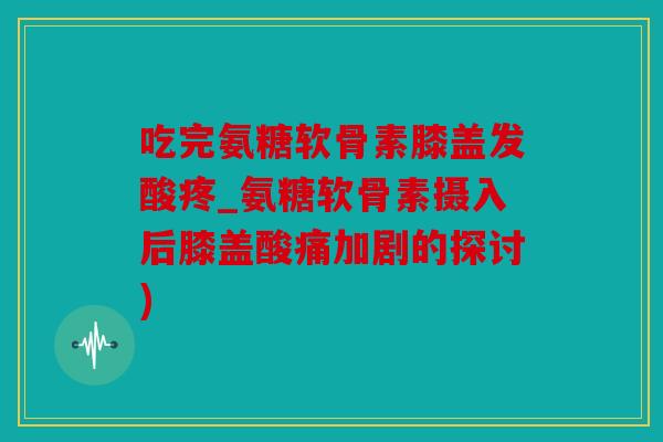 吃完氨糖软骨素膝盖发酸疼_氨糖软骨素摄入后膝盖酸痛加剧的探讨) 吃完氨糖软骨素膝盖发酸疼_氨糖软骨素摄入后膝盖酸痛加剧的探讨)