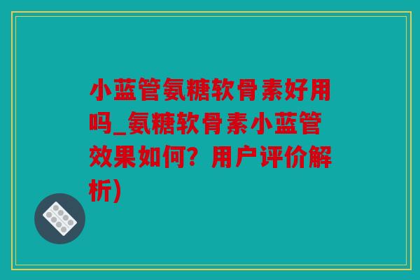 小蓝管氨糖软骨素好用吗_氨糖软骨素小蓝管效果如何？用户评价解析)