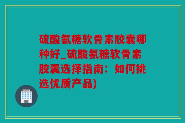 硫酸氨糖软骨素胶囊哪种好_硫酸氨糖软骨素胶囊选择指南:如何挑选优质产品) 硫酸氨糖软骨素胶囊哪种好_硫酸氨糖软骨素胶囊选择指南:如何挑选优质产品)