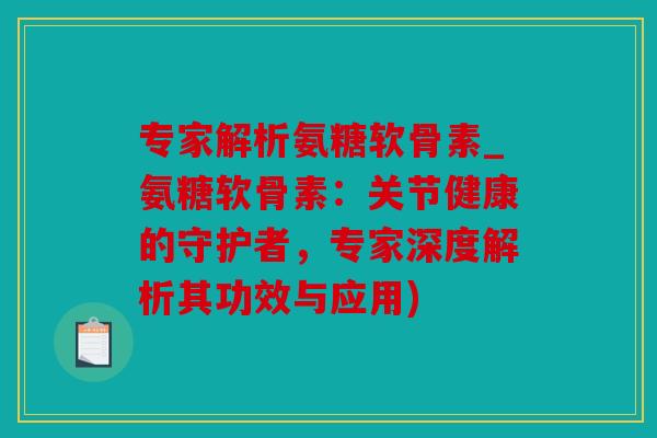 专家解析氨糖软骨素_氨糖软骨素：关节健康的守护者，专家深度解析其功效与应用)