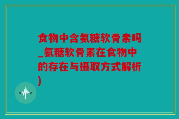 食物中含氨糖软骨素吗_氨糖软骨素在食物中的存在与摄取方式解析)