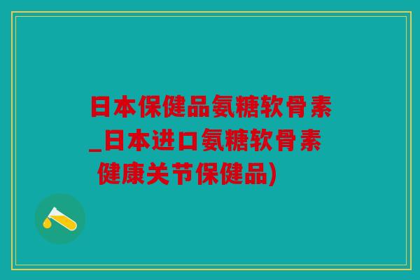 日本保健品氨糖软骨素_日本进口氨糖软骨素 健康关节保健品)