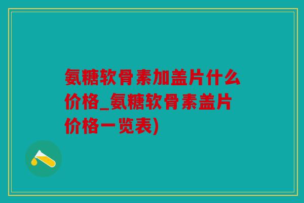 氨糖软骨素加盖片什么价格_氨糖软骨素盖片价格一览表)