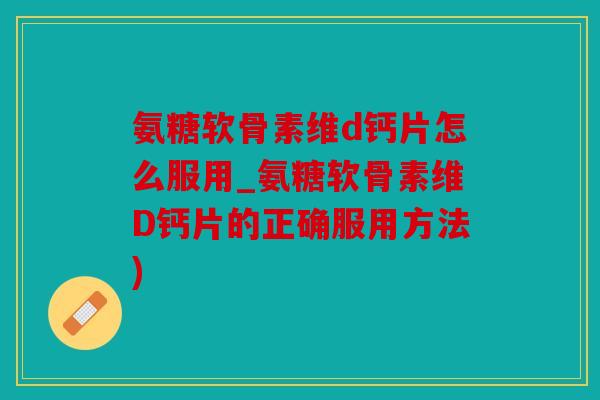 氨糖软骨素维d钙片怎么服用_氨糖软骨素维D钙片的正确服用方法)
