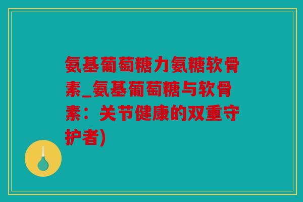 氨基葡萄糖力氨糖软骨素_氨基葡萄糖与软骨素：关节健康的双重守护者)