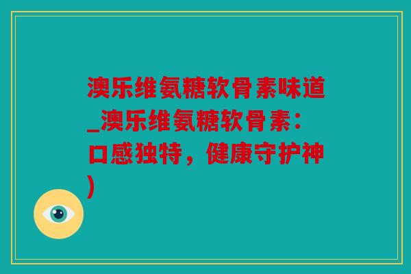 澳乐维氨糖软骨素味道_澳乐维氨糖软骨素：口感独特，健康守护神)