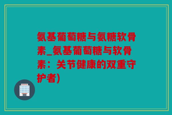 氨基葡萄糖与氨糖软骨素_氨基葡萄糖与软骨素：关节健康的双重守护者)