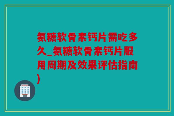 氨糖软骨素钙片需吃多久_氨糖软骨素钙片服用周期及效果评估指南)