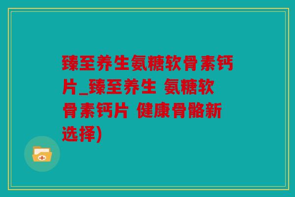 臻至养生氨糖软骨素钙片_臻至养生 氨糖软骨素钙片 健康骨骼新选择)