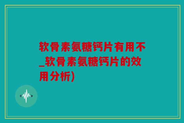 软骨素氨糖钙片有用不_软骨素氨糖钙片的效用分析)