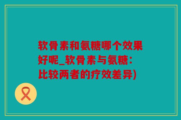 软骨素和氨糖哪个效果好呢_软骨素与氨糖：比较两者的疗效差异)