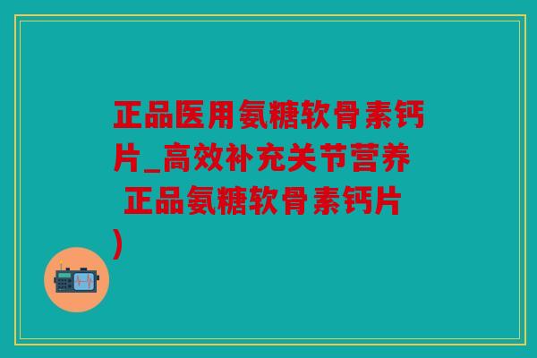 正品医用氨糖软骨素钙片_高效补充关节营养 正品氨糖软骨素钙片)