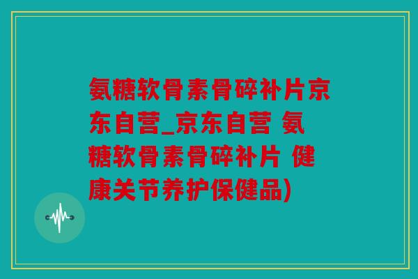 氨糖软骨素骨碎补片京东自营_京东自营 氨糖软骨素骨碎补片 健康关节养护保健品)
