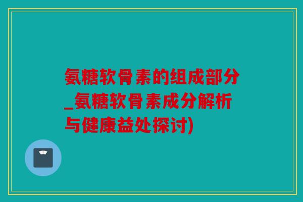 氨糖软骨素的组成部分_氨糖软骨素成分解析与健康益处探讨)