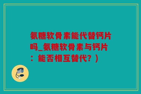 氨糖软骨素能代替钙片吗_氨糖软骨素与钙片：能否相互替代？)
