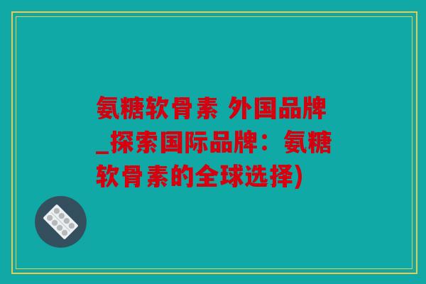 氨糖软骨素 外国品牌_探索国际品牌：氨糖软骨素的全球选择)