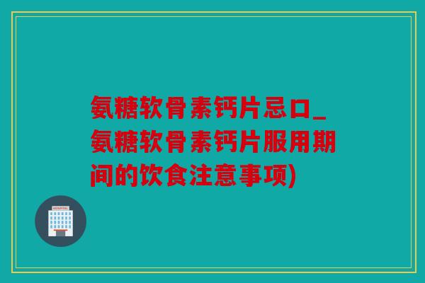 氨糖软骨素钙片忌口_氨糖软骨素钙片服用期间的饮食注意事项)