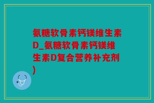 氨糖软骨素钙镁维生素D_氨糖软骨素钙镁维生素D复合营养补充剂)