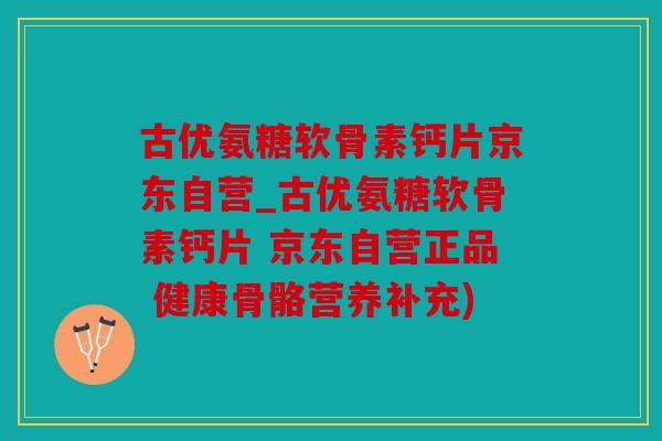 古优氨糖软骨素钙片京东自营_古优氨糖软骨素钙片 京东自营正品 健康骨骼营养补充)