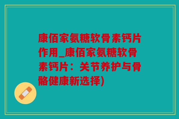 康佰家氨糖软骨素钙片作用_康佰家氨糖软骨素钙片：关节养护与骨骼健康新选择)