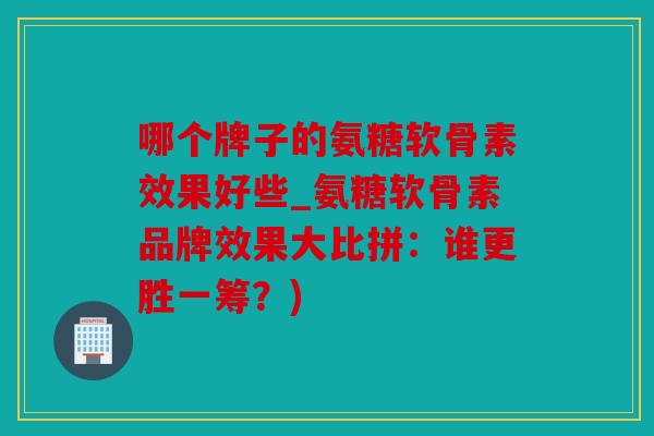 哪个牌子的氨糖软骨素效果好些_氨糖软骨素品牌效果大比拼：谁更胜一筹？)