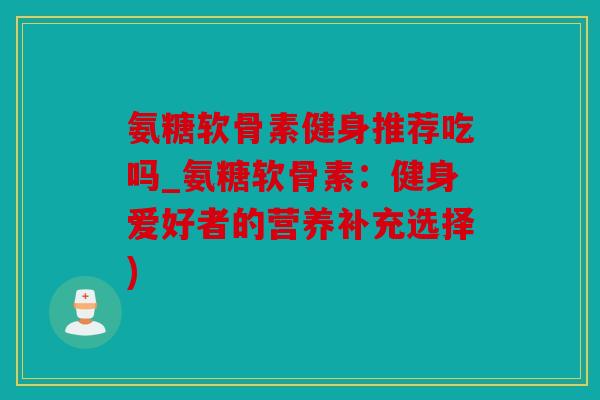 氨糖软骨素健身推荐吃吗_氨糖软骨素:健身爱好者的营养补充选择) 氨糖软骨素健身推荐吃吗_氨糖软骨素:健身爱好者的营养补充选择)