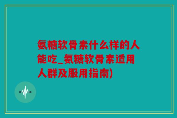 氨糖软骨素什么样的人能吃_氨糖软骨素适用人群及服用指南)
