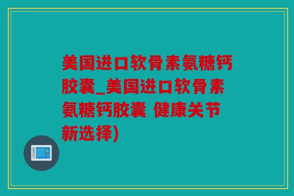 美国进口软骨素氨糖钙胶囊_美国进口软骨素氨糖钙胶囊 健康关节新选择)