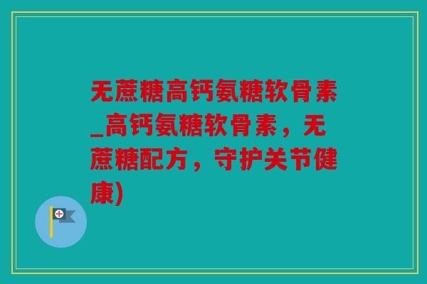无蔗糖高钙氨糖软骨素_高钙氨糖软骨素，无蔗糖配方，守护关节健康)