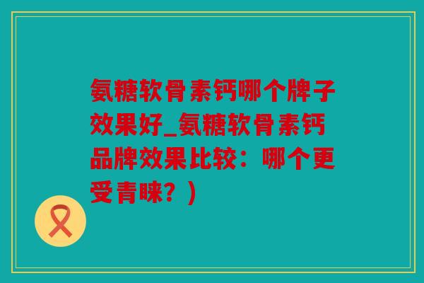 氨糖软骨素钙哪个牌子效果好_氨糖软骨素钙品牌效果比较：哪个更受青睐？)