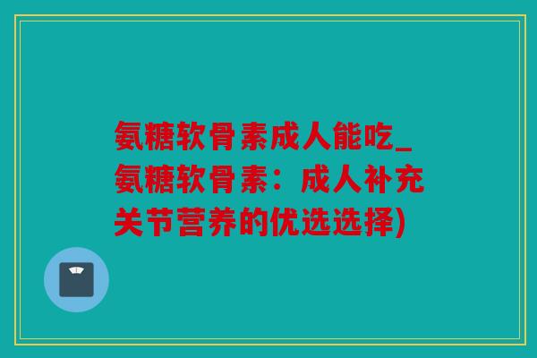 氨糖软骨素成人能吃_氨糖软骨素:成人补充关节营养的优选选择) 氨糖软骨素成人能吃_氨糖软骨素:成人补充关节营养的优选选择)